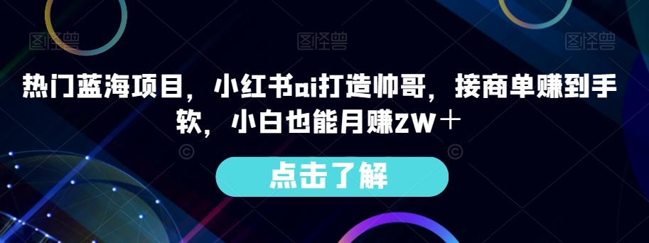 热门蓝海项目，小红书ai打造帅哥，接商单赚到手软，小白也能月赚2W＋-伏羲SAAS